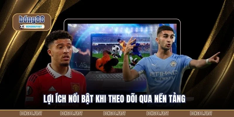 Lợi ích nổi bật khi theo dõi qua nền tảng